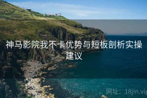 神马影院我不卡优势与短板剖析实操建议