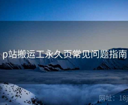 p站搬运工永久页常见问题指南