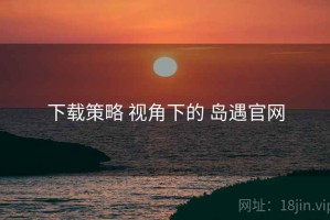 下载策略 视角下的 岛遇官网