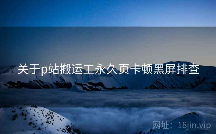 关于p站搬运工永久页卡顿黑屏排查