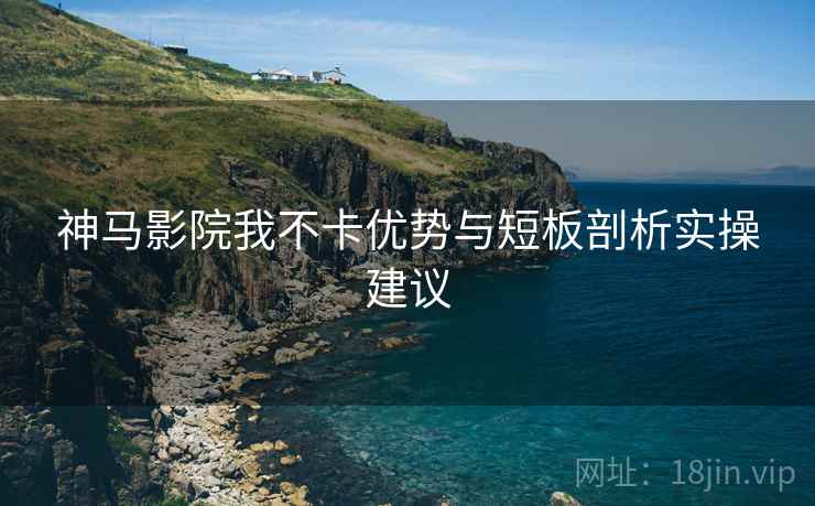 神马影院我不卡优势与短板剖析实操建议