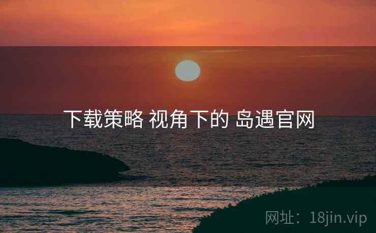 下载策略 视角下的 岛遇官网