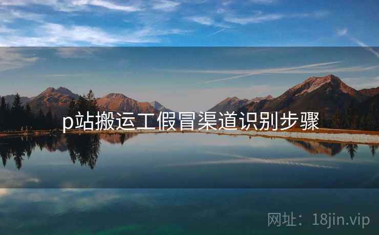 p站搬运工假冒渠道识别步骤