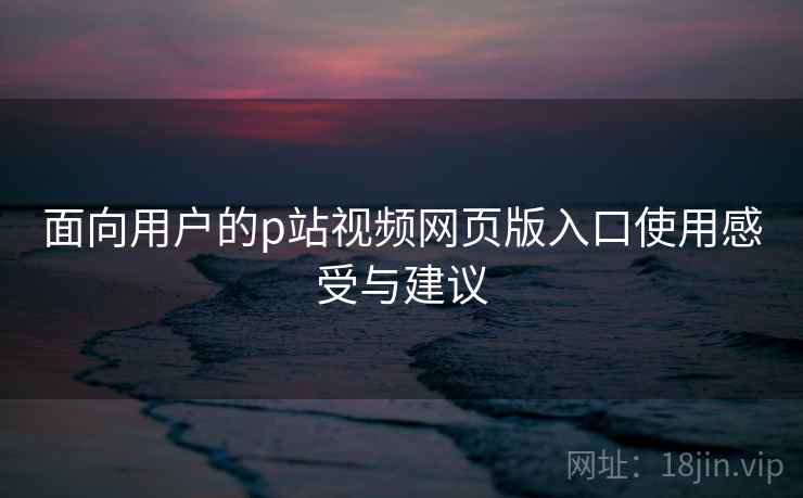 面向用户的p站视频网页版入口使用感受与建议